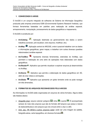 Centro Universitário de Belo Horizonte UniBH – Curso de Geografia e Análise Ambiental
Sistema de Informações Geográficas
Vanessa Cecília Benavides Silva / Patrícia de Sá Machado
5
1. CONHECENDO O ARGIS
O ArcGIS é um conjunto integrado de softwares de Sistema de Informação Geográfica
produzido pela empresa americana ESRI (Environmental Systems Research Institute), que
fornece ferramentas baseadas em padrões para realização de análise espacial,
armazenamento, manipulação, processamento de dados geográficos e mapeamento.
O ArcGIS é constituído por:
• ArcCatalog : Aplicação destinada ao gerenciamento dos dados a serem
trabalhos (conectar, pré-visualizar, criar arquivos, modificar, etc).
• ArcMap : Aplicação central do ARCGIS, onde é possível trabalhar com os dados
e informações geográficas, gerar mapas, e trabalhar com outras diversas questões
relacionadas à análise espacial.
• ArcToolBox : Apresenta diversas ferramentas, extensões do ArcMap, que
permitem a realização de uma série de operações mais elaboradas com dados
geográficos.
• ArcReader : Aplicativo que permite visualizar e explorar arquivos já desenvolvidos
no ArcMap.
• ArcScene : Aplicativo que permite a elaboração de dados geográficos em 3D,
além de criar vídeos e animações.
• ArcGlobe :Aplicativo que apresenta um globo terrestre onde se pode navegar
em três dimensões.
2. FORMATOS DE ARQUIVOS RECONHECIDOS PELO ARCGIS
As informações no ArcGIS estão organizadas em arquivos de vários formatos. Alguns deles
são listados abaixo:
• Shapefile (shp): arquivo vetorial: polígono , linha e ponto . É acompanhado
sempre de mais dois arquivos que são do formato dbf (arquivo que possui o banco
de dados/atributos) e shx (arquivo que cria vínculo entre o shp e o dbf).
• Grid, Jpg, Tiff, MrSid e outros: arquivos raster: pode ser uma imagem de satélite,
fotografia aérea, carta topográfica, em diversos formatos ·.
 