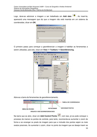 Centro Universitário de Belo Horizonte UniBH – Curso de Geografia e Análise Ambiental
Sistema de Informações Geográficas
Vanessa Cecília Benavides Silva / Patrícia de Sá Machado
50
Logo, deve-se adicionar a imagem a ser trabalhada em Add data . Ao inserí-la,
aparecerá uma mensagem que diz que a imagem não está inserida em um sistema de
coordenadas, clicar em OK.
O primeiro passo para começar a georeferenciar a imagem é habilitar as ferramentas a
serem utilizadas, para isto, clicar em View Toolbars Georeferencing.
Abre-se a barra de ferramentas de georeferenciamento.
Na barra que se abre, clicar em Add Control Points , com isso, já se pode começar o
processo de marcar os pontos de controle, para tanto, recomenda-se aumentar o zoom de
forma a se enxergar os pixels da imagem para que a inclusão dos pontos sejam os mais
exatos possíveis. Ao aumentar o zoom, clicar no ponto da imagem que se deseja inserir as
 