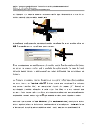 Centro Universitário de Belo Horizonte UniBH – Curso de Geografia e Análise Ambiental
Sistema de Informações Geográficas
Vanessa Cecília Benavides Silva / Patrícia de Sá Machado
51
coordenadas. Em seguida aparecerá uma cruz verde, logo, deve-se clicar com o BD no
mesmo ponto e clicar na opção Input X and Y.
A janela que se abre permite que sejam inseridos os valores X e Y, ao terminar, clicar em
OK. Aparecerá uma cruz vermelha no ponto marcado.
Esse processo deve ser repetido por no mínimo três pontos. Quanto mais bem distribuídos
os pontos na imagem, melhor será o resultado do posicionamento. No caso de inserir
somente quatro pontos, é recomendável que sejam distribuídos nas extremidades da
imagem.
Ao finalizar o processo de inserção dos pontos, é necessário verificar os pontos marcados e
os erros, clicando em View link table . A tabela que se abre permite verificar o número
dos pontos inseridos (Link), as coordenadas originais da imagem (X/Y Source), as
coordenadas inseridas referentes a cada ponto (X/Y Map) e o erro residual, que
corresponde ao erro de cada ponto. Caso se queira apagar algum dos pontos para inseri-los
novamente, clicar no ponto e logo no que aparece no canto direito superior da janela.
O número que aparece no Total RMS Error (Erro Médio Quadrático) corresponde ao erro
total dos pontos inseridos. A estimativa de valor máximo aceitável para o Total RMS Error é
o resultado da multiplicação da margem de erro 0,2 mm x a escala da carta topográfica.
 