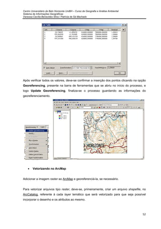 Centro Universitário de Belo Horizonte UniBH – Curso de Geografia e Análise Ambiental
Sistema de Informações Geográficas
Vanessa Cecília Benavides Silva / Patrícia de Sá Machado
52
Após verificar todos os valores, deve-se confirmar a inserção dos pontos clicando na opção
Georeferencing, presente na barra de ferramentas que se abriu no início do processo, e
logo Update Georeferencing, finaliza-se o processo guardando as informações do
georeferenciamento.
• Vetorizando no ArcMap
Adicionar a imagem raster ao ArcMap e georeferenciá-la, se necessário.
Para vetorizar arquivos tipo raster, deve-se, primeiramente, criar um arquivo shapefile, no
ArcCatalog, referente à cada layer temático que será vetorizado para que seja possível
incorporar o desenho e os atributos ao mesmo.
 