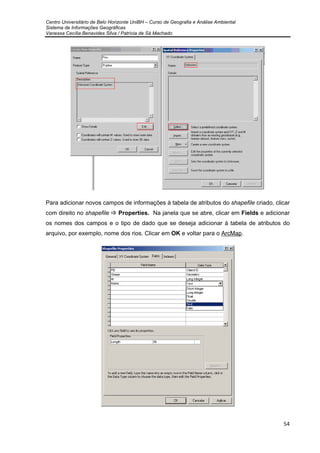 Centro Universitário de Belo Horizonte UniBH – Curso de Geografia e Análise Ambiental
Sistema de Informações Geográficas
Vanessa Cecília Benavides Silva / Patrícia de Sá Machado
54
Para adicionar novos campos de informações à tabela de atributos do shapefile criado, clicar
com direito no shapefile Properties. Na janela que se abre, clicar em Fields e adicionar
os nomes dos campos e o tipo de dado que se deseja adicionar à tabela de atributos do
arquivo, por exemplo, nome dos rios. Clicar em OK e voltar para o ArcMap.
 