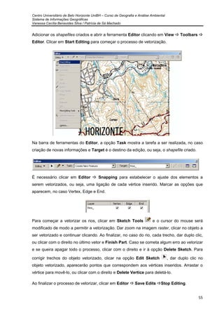Centro Universitário de Belo Horizonte UniBH – Curso de Geografia e Análise Ambiental
Sistema de Informações Geográficas
Vanessa Cecília Benavides Silva / Patrícia de Sá Machado
55
Adicionar os shapefiles criados e abrir a ferramenta Editor clicando em View Toolbars
Editor. Clicar em Start Editing para começar o processo de vetorização.
Na barra de ferramentas do Editor, a opção Task mostra a tarefa a ser realizada, no caso
criação de novas informações e Target é o destino da edição, ou seja, o shapefile criado.
É necessário clicar em Editor Snapping para estabelecer o ajuste dos elementos a
serem vetorizados, ou seja, uma ligação de cada vértice inserido. Marcar as opções que
aparecem, no caso Vertex, Edge e End.
Para começar a vetorizar os rios, clicar em Sketch Tools e o cursor do mouse será
modificado de modo a permitir a vetorização. Dar zoom na imagem raster, clicar no objeto a
ser vetorizado e continuar clicando. Ao finalizar, no caso do rio, cada trecho, dar duplo clic,
ou clicar com o direito no último vetor e Finish Part. Caso se cometa algum erro ao vetorizar
e se queira apagar todo o processo, clicar com o direito e ir à opção Delete Sketch. Para
corrigir trechos do objeto vetorizado, clicar na opção Edit Sketch , dar duplo clic no
objeto vetorizado, aparecerão pontos que correspondem aos vértices inseridos. Arrastar o
vértice para movê-lo, ou clicar com o direito e Delete Vertice para deletá-lo.
Ao finalizar o processo de vetorizar, clicar em Editor Save Edits Stop Editing.
 