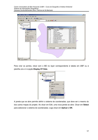 Centro Universitário de Belo Horizonte UniBH – Curso de Geografia e Análise Ambiental
Sistema de Informações Geográficas
Vanessa Cecília Benavides Silva / Patrícia de Sá Machado
57
Para criar os pontos, clicar com o BD no layer correspondente à tabela em DBF ou à
planilha xls e ir à opção Display XY Data.
A janela que se abre permite definir o sistema de coordenadas, que deve ser o mesmo do
dos outros mapas do projeto. Ao clicar em Edit, uma nova janela se abre. Clicar em Select
para selecionar o sistema de coordenadas. Logo clicar em Aplicar e OK.
 