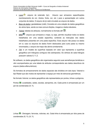 Centro Universitário de Belo Horizonte UniBH – Curso de Geografia e Análise Ambiental
Sistema de Informações Geográficas
Vanessa Cecília Benavides Silva / Patrícia de Sá Machado
6
• Layer : arquivo de extensão (lyr). Arquivo que armazena especificações
(sombreamento de cor, rótulos, fonte, cor, etc ) para a apresentação em outros
conjuntos de dados. O arquivo de lyr está vinculado ao arquivo de dados.
• Base de dados: geodatabase (mdb). Consiste em uma coleção de dados geográficos
de vários tipos, sendo os mais comuns feições, imagens e dados tabulares.
• Tabela: tabelas de atributos, normalmente no formato dbf .
• MXD : arquivo que armazena o mapa, ou seja, permite visualizar todos os dados
trabalhados em uma sessão específica, contendo as instruções dos dados
trabalhados presentes em uma pasta específica. Esse arquivo não possui os dados
em si; caso os arquivos de dados forem deslocados para outra pasta ou mesmo
renomeados, o arquivo de mapa não abrirá corretamente.
• TIN: é um modelo de superfície baseado em vetor que representa a superfície
geográfica com triângulos contíguos não sobrepostos. Os vértices de cada triângulo
possuem valores X, Y, Z.
No software, os dados geográficos são organizados segundo suas semelhanças temáticas e
vêm acompanhados por uma tabela de atributos correspondente aos dados descritivos do
arquivo (dados alfanuméricos).
Os formatos de armazenamento de dados espaciais são divididos em dois tipos: Vetorial e
tipo Raster que são modos de representar o espaço por meio de estruturas geométricas.
No formato Vetorial, os dados geográficos são representados por pontos, linhas e polígonos.
Pontos : Localidades, sedes, escolas, aeroportos, etc. Cada ponto é armazenado por um
par de coordenadas (X, Y).
Linhas ·: Drenagem, ferrovias, rodovias, etc. Cada linha é armazenada por dois pares de
coordenadas (X, Y); (X, Y).
 