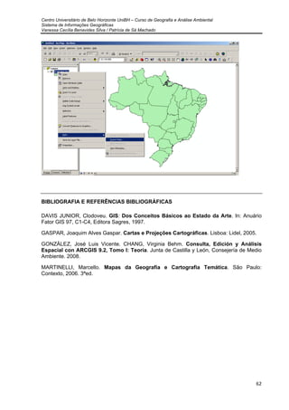 Centro Universitário de Belo Horizonte UniBH – Curso de Geografia e Análise Ambiental
Sistema de Informações Geográficas
Vanessa Cecília Benavides Silva / Patrícia de Sá Machado
62
BIBLIOGRAFIA E REFERÊNCIAS BIBLIOGRÁFICAS
DAVIS JUNIOR, Clodoveu. GIS: Dos Conceitos Básicos ao Estado da Arte. In: Anuário
Fator GIS 97, C1-C4, Editora Sagres, 1997.
GASPAR, Joaquim Alves Gaspar. Cartas e Projeções Cartográficas. Lisboa: Lidel, 2005.
GONZÁLEZ, José Luis Vicente. CHANG, Virginia Behm. Consulta, Edición y Análisis
Espacial con ARCGIS 9.2, Tomo I: Teoría. Junta de Castilla y León, Consejería de Medio
Ambiente. 2008.
MARTINELLI, Marcello. Mapas da Geografia e Cartografia Temática. São Paulo:
Contexto, 2006. 3ªed.
 