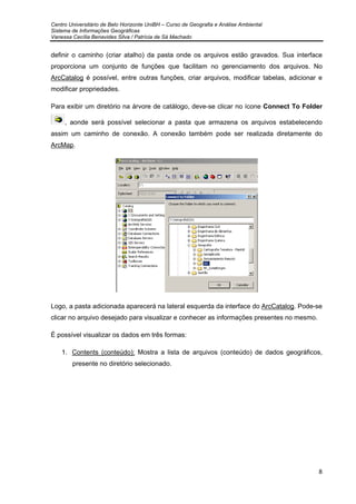 Centro Universitário de Belo Horizonte UniBH – Curso de Geografia e Análise Ambiental
Sistema de Informações Geográficas
Vanessa Cecília Benavides Silva / Patrícia de Sá Machado
8
definir o caminho (criar atalho) da pasta onde os arquivos estão gravados. Sua interface
proporciona um conjunto de funções que facilitam no gerenciamento dos arquivos. No
ArcCatalog é possível, entre outras funções, criar arquivos, modificar tabelas, adicionar e
modificar propriedades.
Para exibir um diretório na árvore de catálogo, deve-se clicar no ícone Connect To Folder
, aonde será possível selecionar a pasta que armazena os arquivos estabelecendo
assim um caminho de conexão. A conexão também pode ser realizada diretamente do
ArcMap.
Logo, a pasta adicionada aparecerá na lateral esquerda da interface do ArcCatalog. Pode-se
clicar no arquivo desejado para visualizar e conhecer as informações presentes no mesmo.
É possível visualizar os dados em três formas:
1. Contents (conteúdo): Mostra a lista de arquivos (conteúdo) de dados geográficos,
presente no diretório selecionado.
 