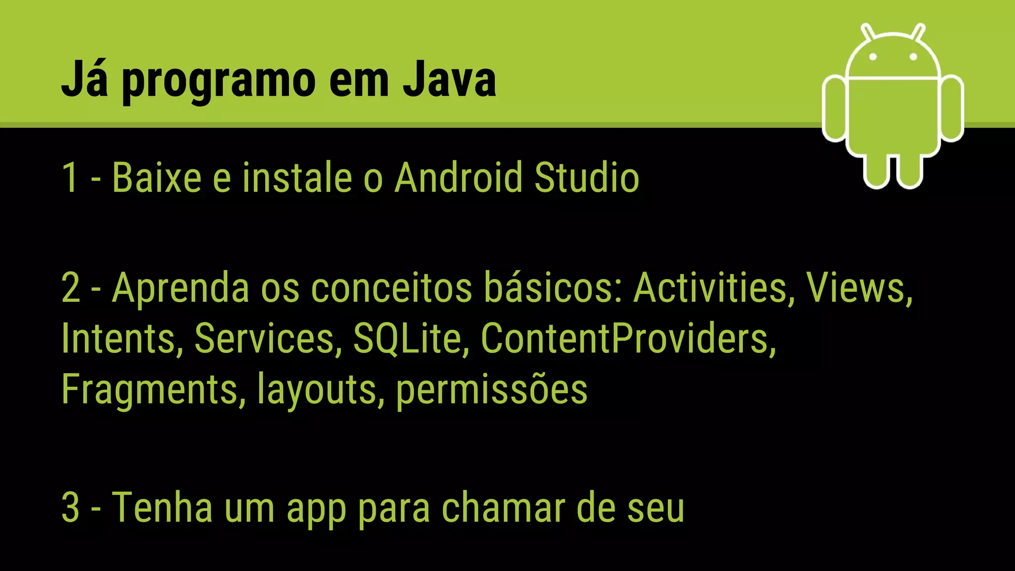 Já programo em Java
1 - Baixe e instale o Android Studio
2 - Aprenda os conceitos básicos: Activities, Views,
Intents, Services, SQLite, ContentProviders,
Fragments, layouts, permissões
3 - Tenha um app para chamar de seu
 