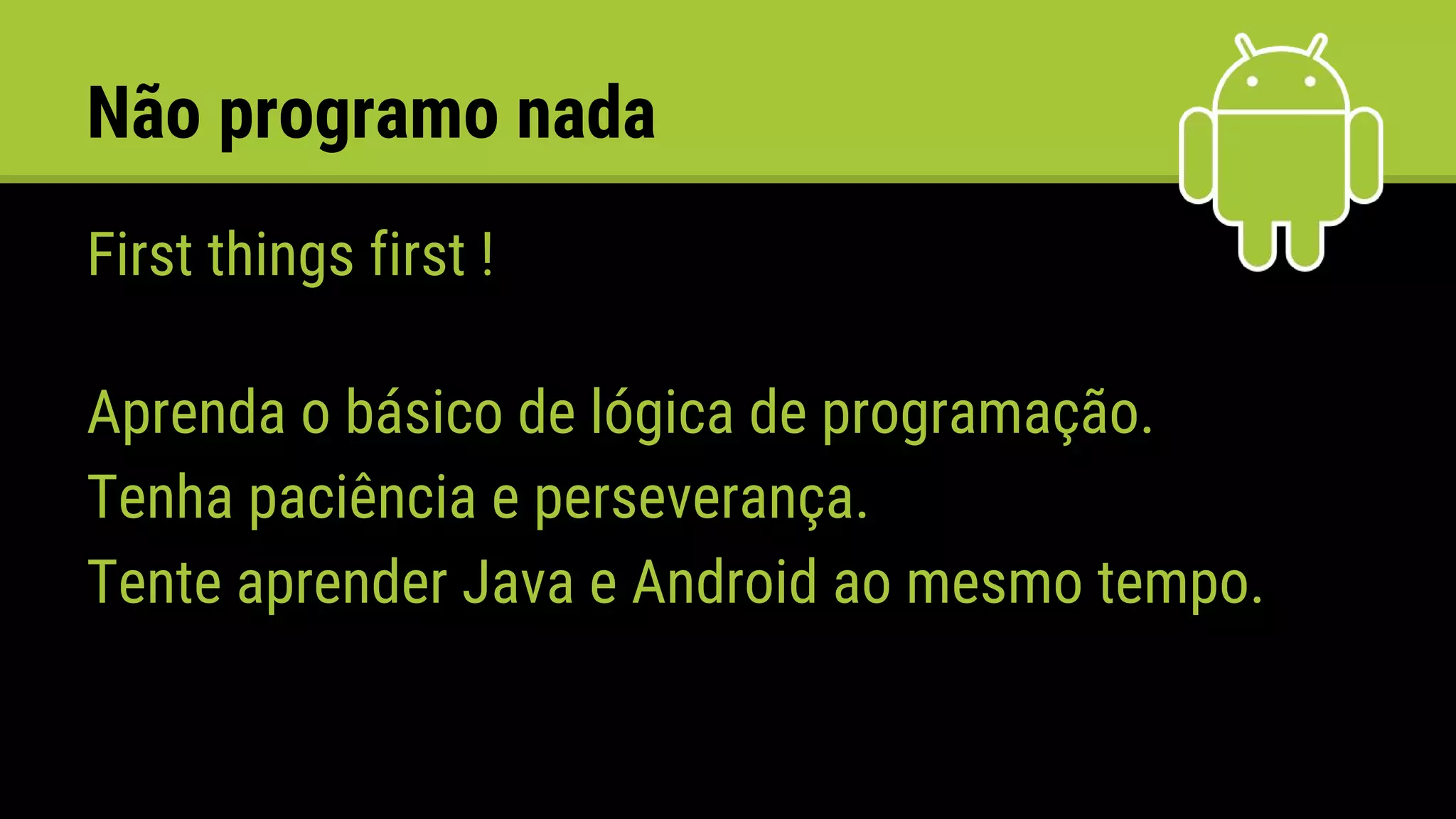Não programo nada
First things first !
Aprenda o básico de lógica de programação.
Tenha paciência e perseverança.
Tente aprender Java e Android ao mesmo tempo.
 