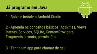 Já programo em Java
1 - Baixe e instale o Android Studio
2 - Aprenda os conceitos básicos: Activities, Views,
Intents, Services, SQLite, ContentProviders,
Fragments, layouts, permissões
3 - Tenha um app para chamar de seu
 