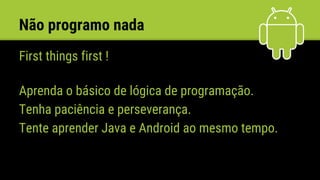 Não programo nada
First things first !
Aprenda o básico de lógica de programação.
Tenha paciência e perseverança.
Tente aprender Java e Android ao mesmo tempo.
 