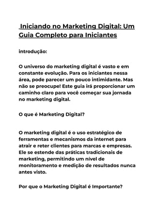 Iniciando no Marketing Digital: Um
Guia Completo para Iniciantes
introdução:
O universo do marketing digital é vasto e em
constante evolução. Para os iniciantes nessa
área, pode parecer um pouco intimidante. Mas
não se preocupe! Este guia irá proporcionar um
caminho claro para você começar sua jornada
no marketing digital.
O que é Marketing Digital?
O marketing digital é o uso estratégico de
ferramentas e mecanismos da internet para
atrair e reter clientes para marcas e empresas.
Ele se estende das práticas tradicionais de
marketing, permitindo um nível de
monitoramento e medição de resultados nunca
antes visto.
Por que o Marketing Digital é Importante?
 