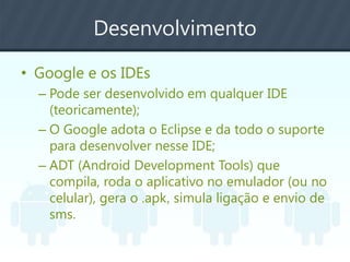 Desenvolvimento
• Google e os IDEs
– Pode ser desenvolvido em qualquer IDE
(teoricamente);
– O Google adota o Eclipse e da todo o suporte
para desenvolver nesse IDE;
– ADT (Android Development Tools) que
compila, roda o aplicativo no emulador (ou no
celular), gera o .apk, simula ligação e envio de
sms.
 