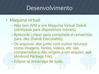 Desenvolvimento
• Maquina virtual
– Não tem JVM e sim Maquina Virtual Dalvik
(otimizada para dispositivos móveis);
– Bytecode (.class) após compilado é convertido
para .dex (Dalvik Executable);
– Os arquivos .dex junto com outros recursos
como imagens, fontes, videos, etc. são
compactados e dão origem a um arquivo .apk
(Android Package File);
– Eclipse se encarrega de tudo.
 