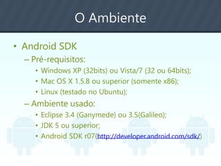 O Ambiente
• Android SDK
– Pré-requisitos:
• Windows XP (32bits) ou Vista/7 (32 ou 64bits);
• Mac OS X 1.5.8 ou superior (somente x86);
• Linux (testado no Ubuntu);
– Ambiente usado:
• Eclipse 3.4 (Ganymede) ou 3.5(Galileo);
• JDK 5 ou superior;
• Android SDK r07(http://developer.android.com/sdk/)
 