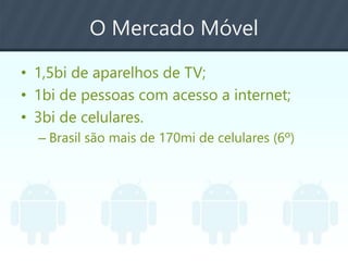 O Mercado Móvel
• 1,5bi de aparelhos de TV;
• 1bi de pessoas com acesso a internet;
• 3bi de celulares.
– Brasil são mais de 170mi de celulares (6º)
 