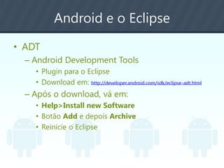 Android e o Eclipse
• ADT
– Android Development Tools
• Plugin para o Eclipse
• Download em: http://developer.android.com/sdk/eclipse-adt.html
– Após o download, vá em:
• Help>Install new Software
• Botão Add e depois Archive
• Reinicie o Eclipse
 