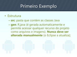 Primeiro Exemplo
• Estrutura
– src: pasta que contém as classes Java
– gen: R.java (é gerada automaticamente e
permite acessar qualquer recurso do projeto
como arquivos e imagens). Nunca deve ser
alterada manualmente (o Eclipse a atualiza);
 