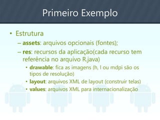 Primeiro Exemplo
• Estrutura
– assets: arquivos opcionais (fontes);
– res: recursos da aplicação(cada recurso tem
referência no arquivo R.java)
• drawable: fica as imagens (h, l ou mdpi são os
tipos de resolução)
• layout: arquivos XML de layout (construir telas)
• values: arquivos XML para internacionalização
 