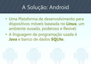 A Solução: Android
• Uma Plataforma de desenvolvimento para
dispositivos móveis baseada no Linux, um
ambiente ousado, poderoso e flexível;
• A linguagem de programação usada é
Java e banco de dados SQLite.
 