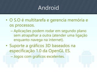 Android
• O S.O é multitarefa e gerencia memória e
os processos.
– Aplicações podem rodar em segundo plano
sem atrapalhar a outra (atender uma ligação
enquanto navega na internet).
• Suporte a gráficos 3D baseados na
especificação 1.0 da OpenGL ES.
– Jogos com gráficos excelentes.
 