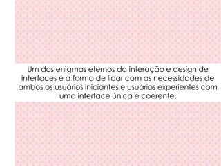 Um dos enigmas eternos da interação e design de
interfaces é a forma de lidar com as necessidades de
ambos os usuários iniciantes e usuários experientes com
uma interface única e coerente.
 