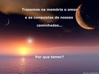 Trazemos na memória o amor e as conquistas de nossas  caminhadas... Por que temer? 