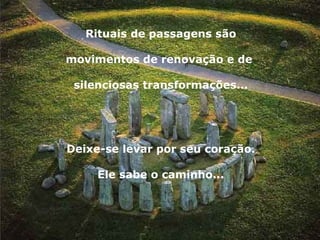 Rituais de passagens são movimentos de renovação e de  silenciosas transformações... Deixe-se levar por seu coração. Ele sabe o caminho... 
