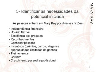 01/05/14 12
As pessoas entram em Mary Kay por diversas razões:
- Independência financeira
- Horário flexível
- Excelência dos produtos
- Reconhecimentos
- Conhecer pessoas
- Incentivos (prêmios, carros, viagens)
- oportunidades ilimitadas de ganhos
- Treinamentos
- Carreira
- Crescimento pessoal e profissional
5- Identificar as necessidades da
potencial iniciada
 