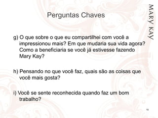 Perguntas Chaves
15
g) O que sobre o que eu compartilhei com você a
impressionou mais? Em que mudaria sua vida agora?
Como a beneficiaria se você já estivesse fazendo
Mary Kay?
h) Pensando no que você faz, quais são as coisas que
você mais gosta?
i) Você se sente reconhecida quando faz um bom
trabalho?
 