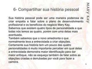 01/05/14 16
Sua história pessoal pode ser uma maneira poderosa de
criar empatia e falar sobre o plano de desenvolvimento
profissional e os benefícios do negócio Mary Kay.
Sabemos que existem quatro tipos de personalidade e que
todas nós temos as quatro, porém com uma delas mais
acentuada.
Também sabemos que o novo amedronta o que
normalmente leva a entrevistada a criar objeções.
Certamente sua história tem um pouco das quatro
personalidades é muito importante perceber em qual delas
a entrevistada demonstra maior identificação para dar
maior enfoque, não se esqueça também de falar sobre as
objeções criadas e derrubadas por você para fazer a
carreira.
6- Compartilhar sua história pessoal
 