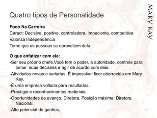 Quatro tipos de Personalidade
17
Foco Na Carreira
Caract: Decisiva, positiva, controladora, impaciente, competitiva
Valoriza Independência
Teme que as pessoas se aproveitem dela
O que enfatizar com ela:
-Ser seu próprio chefe.Você tem o poder, a autoridade, controle para
tomar suas decisões e agir de acordo com elas.
-Atividades novas e variadas. É impossível ficar aborrecida em Mary
Kay.
-É uma empresa voltada para resultados.
-Prestígio e reconhecimentos materiais.
-Oportunidades de avanço. Diretora. Posição máxima: Diretora
Nacional.
-Alto potencial de ganhos.
 