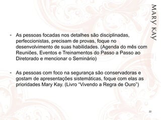 22
- As pessoas focadas nos detalhes são disciplinadas,
perfeccionistas, precisam de provas, foque no
desenvolvimento de suas habilidades. (Agenda do mês com
Reuniões, Eventos e Treinamentos do Passo a Passo ao
Diretorado e mencionar o Seminário)
- As pessoas com foco na segurança são conservadoras e
gostam de apresentações sistemáticas, foque com elas as
prioridades Mary Kay. (Livro “Vivendo a Regra de Ouro”)
 