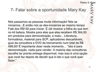 01/05/14 23
7- Falar sobre a oportunidade Mary Kay
Nós passamos as pessoas muita informação! Nós as
iniciamos...E então nós as des-iniciamos ao mesmo tempo.
Fale dos R$130 para iniciar. É útil mostrar a folha do que tem
no kit beleza. Mostre para elas que elas recebem R$ 364,00
em produtos para demonstração, e mais... Literatura,
formulários, material para SCP, aplicadores descartáveis,
guia da consultora e DVD de treinamento num total de R$
499,00! É importante dizer neste momento… "Isto é para
demonstração. nada para vender. A maioria das consultoras
escolhe ter pronta entrega disponível, mas isso é uma opção
que você faz depois de decidir que é isto o que você quer
fazer.“
Passo 3- Guia
 