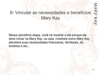 01/05/14 24
8- Vincular as necessidades e benefícios
Mary Kay
Nessa penúltima etapa, você irá mostrar a ela porque ela
deve iniciar na Mary Kay, ou seja, mostrará como Mary Kay
atenderá suas necessidades financeiras, familiares, de
horários e etc...
 