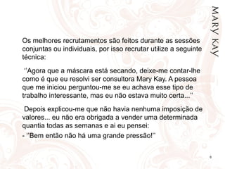 6
Os melhores recrutamentos são feitos durante as sessões
conjuntas ou individuais, por isso recrutar utilize a seguinte
técnica:
‘’Agora que a máscara está secando, deixe-me contar-lhe
como é que eu resolvi ser consultora Mary Kay. A pessoa
que me iniciou perguntou-me se eu achava esse tipo de
trabalho interessante, mas eu não estava muito certa...’’
Depois explicou-me que não havia nenhuma imposição de
valores... eu não era obrigada a vender uma determinada
quantia todas as semanas e ai eu pensei:
- ‘’Bem então não há uma grande pressão!’’
 
