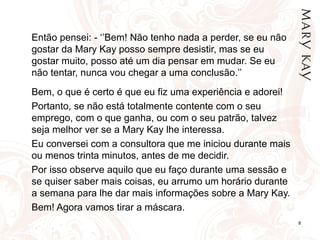 8
Então pensei: - ‘’Bem! Não tenho nada a perder, se eu não
gostar da Mary Kay posso sempre desistir, mas se eu
gostar muito, posso até um dia pensar em mudar. Se eu
não tentar, nunca vou chegar a uma conclusão.’’
Bem, o que é certo é que eu fiz uma experiência e adorei!
Portanto, se não está totalmente contente com o seu
emprego, com o que ganha, ou com o seu patrão, talvez
seja melhor ver se a Mary Kay lhe interessa.
Eu conversei com a consultora que me iniciou durante mais
ou menos trinta minutos, antes de me decidir.
Por isso observe aquilo que eu faço durante uma sessão e
se quiser saber mais coisas, eu arrumo um horário durante
a semana para lhe dar mais informações sobre a Mary Kay.
Bem! Agora vamos tirar a máscara.
 