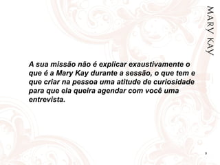 9
A sua missão não é explicar exaustivamente o
que é a Mary Kay durante a sessão, o que tem e
que criar na pessoa uma atitude de curiosidade
para que ela queira agendar com você uma
entrevista.
 