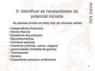 24/02/12 As pessoas entram em Mary Kay por diversas razões: Independência financeira  Horário flexível Excelência dos produtos Reconhecimentos Conhecer pessoas Incentivos (prêmios, carros, viagens) oportunidades ilimitadas de ganhos Treinamentos Carreira Crescimento pessoal e profissional 5- Identificar as necessidades da potencial iniciada 