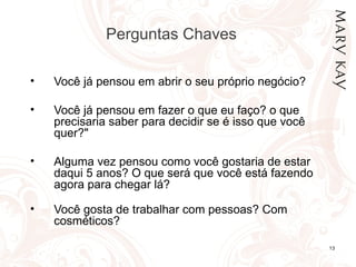 Perguntas Chaves  Você já pensou em abrir o seu próprio negócio? Você já pensou em fazer o que eu faço? o que precisaria saber para decidir se é isso que você quer?"  Alguma vez pensou como você gostaria de estar daqui 5 anos? O que será que você está fazendo agora para chegar lá?  Você gosta de trabalhar com pessoas? Com cosméticos?  