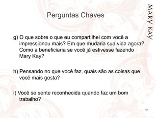 Perguntas Chaves  g)  O que sobre o que eu compartilhei com você a impressionou mais?  Em que mudaria sua vida agora?  Como a beneficiaria se você já estivesse fazendo Mary Kay?  h)  Pensando no que você faz, quais são as coisas que você mais gosta? i)  Você se sente reconhecida quando faz um bom trabalho? 
