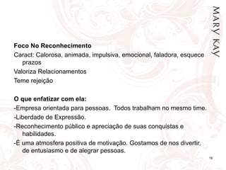 Foco No Reconhecimento Caract: Calorosa, animada, impulsiva, emocional, faladora, esquece prazos Valoriza Relacionamentos Teme rejeição   O que enfatizar com ela: -Empresa orientada para pessoas.  Todos trabalham no mesmo time. -Liberdade de Expressão. -Reconhecimento público e apreciação de suas conquistas e habilidades. -É uma atmosfera positiva de motivação. Gostamos de nos divertir, de entusiasmo e de alegrar pessoas.  
