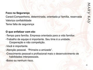 Foco na Segurança Caract:Companheira, determinada, orientada p/ família, reservada Valoriza confiabilidade Teme falta de segurança   O que enfatizar com ela: -Tempo para família. Empresa orientada para a vida familiar. -Trabalho de equipe é importante. Seu time é a unidade. Cooperação e não competição. -Você é importante.  -Atenção pessoal.  “Primeiro a amizade”.  -Crescimento pessoal e profissional mais o desenvolvimento de habilidades interpessoais. -Baixo ou nenhum risco. 