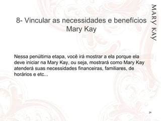 24/02/12 8- Vincular as necessidades e benefícios Mary Kay Nessa penúltima etapa, você irá mostrar a ela porque ela deve iniciar na Mary Kay, ou seja, mostrará como Mary Kay atenderá suas necessidades financeiras, familiares, de horários e etc... 