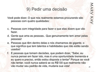 9) Pedir uma decisão Você pode dizer, O que nós realmente estamos procurando são pessoas com quatro qualidades:  Pessoas com integridade para fazer o que elas dizem que vão fazer. Gente que ama as pessoas.. Que genuinamente tem amor pelas pessoas! Pessoas que têm dentro delas o nós chamamos de gigante, o que significa que tem talentos e habilidades que não estão sendo usados! E pessoas que tomam decisões, que podem dizer, "Sabe, eu nunca pensei em fazer isto, mas é uma oportunidade tremenda e eu quero e preciso, então estou disposta a tentar" Porque se você não tentar, você nunca saberá se os R$130 que realmente não vão mudar seu padrão de vida, mudaria sua vida!  