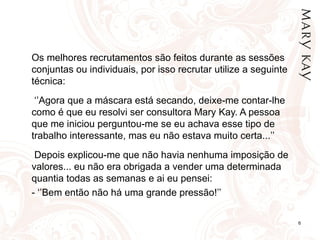 Os melhores recrutamentos são feitos durante as sessões conjuntas ou individuais, por isso recrutar utilize a seguinte técnica:    ‘’ Agora que a máscara está secando, deixe-me contar-lhe como é que eu resolvi ser consultora Mary Kay. A pessoa que me iniciou perguntou-me se eu achava esse tipo de trabalho interessante, mas eu não estava muito certa...’’   Depois explicou-me que não havia nenhuma imposição de valores... eu não era obrigada a vender uma determinada quantia todas as semanas e ai eu pensei: - ‘’Bem então não há uma grande pressão!’’ 