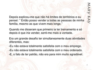 Depois explicou-me que não há limites de territórios e eu pensei: ‘’ Então posso vender a todas as pessoas de minha família, mesmo as que vivem mais longe.’’   Quando me disseram que primeiro ia ter treinamento e só depois é que iria vender, senti-me mais a vontade. Era um grande desafio ter simultaneamente duas atividades diferentes, mas: -Eu não estava totalmente satisfeita com o meu emprego. -Eu não estava totalmente satisfeita com o meu ordenado. -E, o fato de ter patrão, não era para mim muito agradável. 