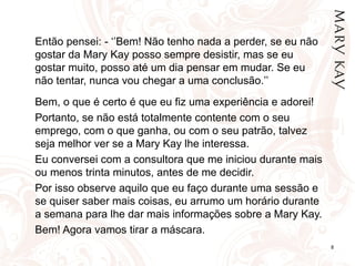 Então pensei: - ‘’Bem! Não tenho nada a perder, se eu não gostar da Mary Kay posso sempre desistir, mas se eu gostar muito, posso até um dia pensar em mudar. Se eu não tentar, nunca vou chegar a uma conclusão.’’ Bem, o que é certo é que eu fiz uma experiência e adorei! Portanto, se não está totalmente contente com o seu emprego, com o que ganha, ou com o seu patrão, talvez seja melhor ver se a Mary Kay lhe interessa. Eu conversei com a consultora que me iniciou durante mais ou menos trinta minutos, antes de me decidir. Por isso observe aquilo que eu faço durante uma sessão e se quiser saber mais coisas, eu arrumo um horário durante a semana para lhe dar mais informações sobre a Mary Kay. Bem! Agora vamos tirar a máscara. 