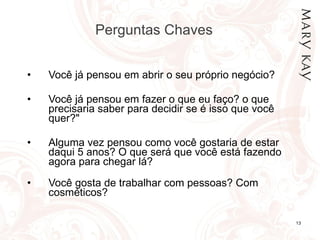 Perguntas Chaves  Você já pensou em abrir o seu próprio negócio? Você já pensou em fazer o que eu faço? o que precisaria saber para decidir se é isso que você quer?"  Alguma vez pensou como você gostaria de estar daqui 5 anos? O que será que você está fazendo agora para chegar lá?  Você gosta de trabalhar com pessoas? Com cosméticos?  