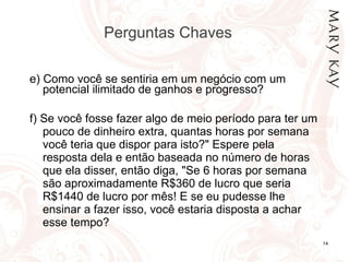 Perguntas Chaves  e) Como você se sentiria em um negócio com um potencial ilimitado de ganhos e progresso? f) Se você fosse fazer algo de meio período para ter um pouco de dinheiro extra, quantas horas por semana você teria que dispor para isto?" Espere pela resposta dela e então baseada no número de horas que ela disser, então diga, "Se 6 horas por semana são aproximadamente R$360 de lucro que seria R$1440 de lucro por mês! E se eu pudesse lhe ensinar a fazer isso, você estaria disposta a achar esse tempo?   