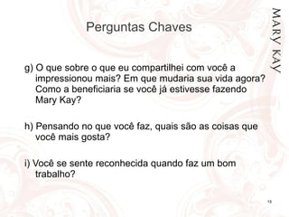 Perguntas Chaves  g)  O que sobre o que eu compartilhei com você a impressionou mais?  Em que mudaria sua vida agora?  Como a beneficiaria se você já estivesse fazendo Mary Kay?  h)  Pensando no que você faz, quais são as coisas que você mais gosta? i)  Você se sente reconhecida quando faz um bom trabalho? 